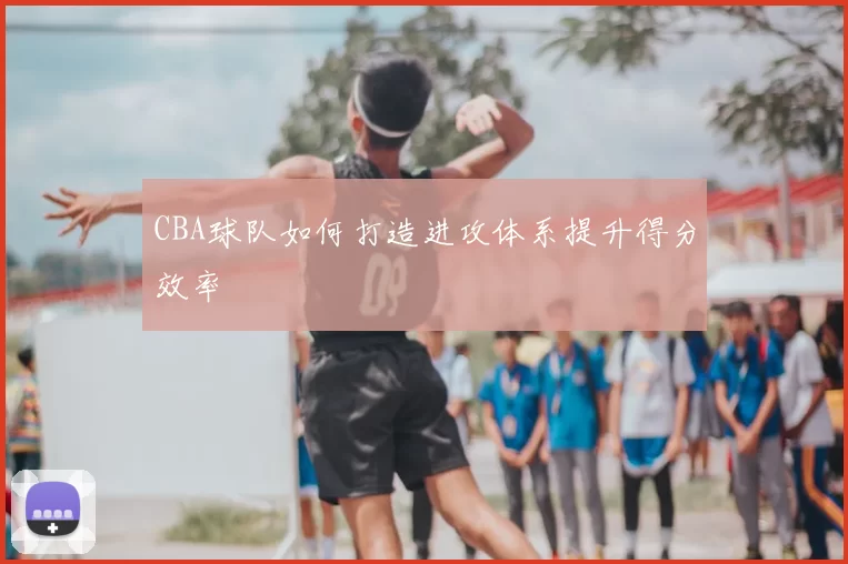 CBA球队如何打造进攻体系提升得分效率