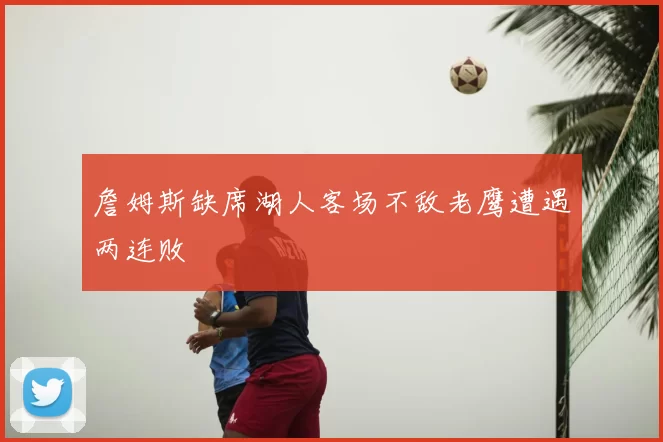 詹姆斯缺席湖人客场不敌老鹰遭遇两连败