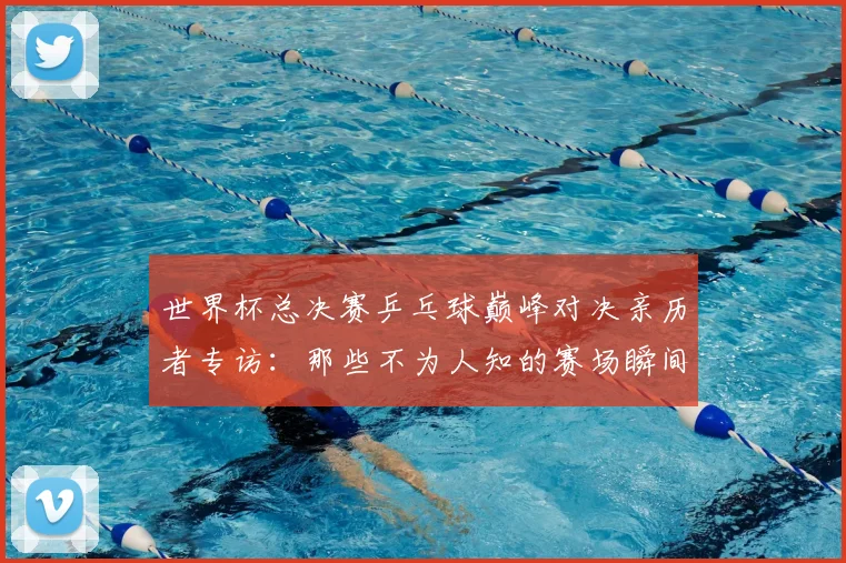 世界杯总决赛乒乓球巅峰对决亲历者专访:那些不为人知的赛场瞬间