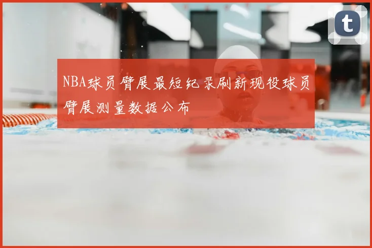 NBA球员臂展最短纪录刷新现役球员臂展测量数据公布
