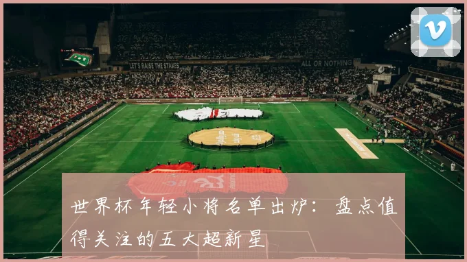 世界杯年轻小将名单出炉:盘点值得关注的五大超新星