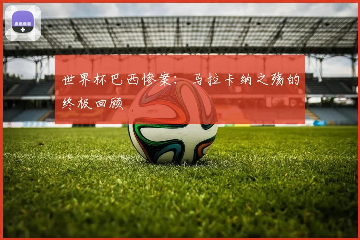 世界杯巴西惨案:马拉卡纳之殇的终极回顾
