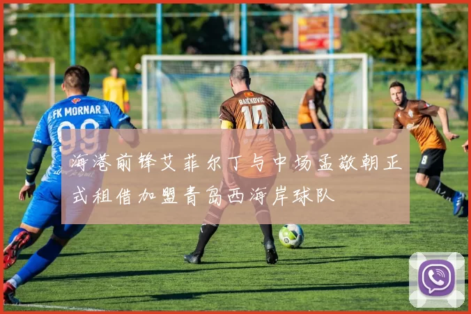 海港前锋艾菲尔丁与中场孟敬朝正式租借加盟青岛西海岸球队