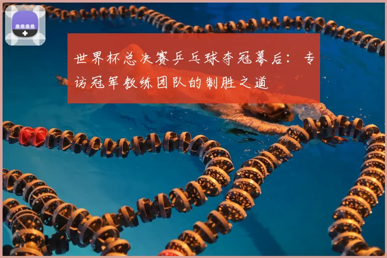 世界杯总决赛乒乓球夺冠幕后:专访冠军教练团队的制胜之道