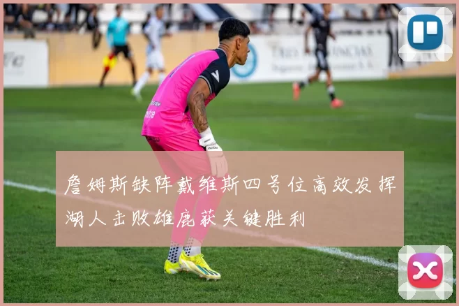 詹姆斯缺阵戴维斯四号位高效发挥湖人击败雄鹿获关键胜利