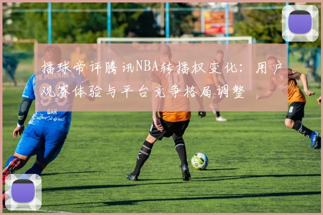 播球帝评腾讯NBA转播权变化:用户观赛体验与平台竞争格局调整
