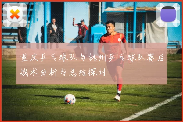 重庆乒乓球队与杭州乒乓球队赛后战术分析与总结探讨