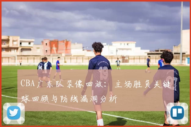 CBA广东队录像回放：主场胜负关键球回顾与防线漏洞分析