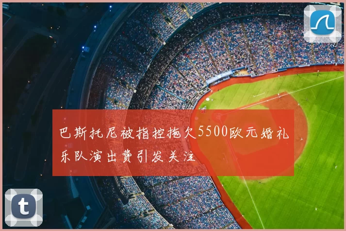 巴斯托尼被指控拖欠5500欧元婚礼乐队演出费引发关注