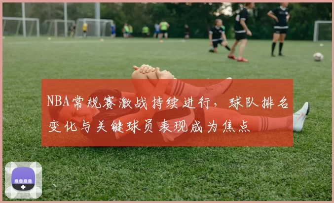 NBA常规赛激战持续进行，球队排名变化与关键球员表现成为焦点