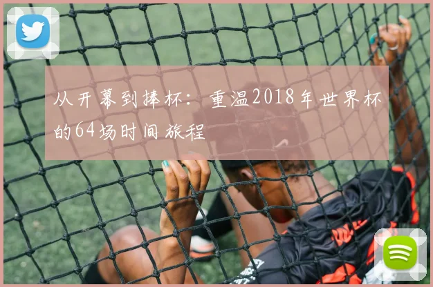 从开幕到捧杯:重温2018年世界杯的64场时间旅程