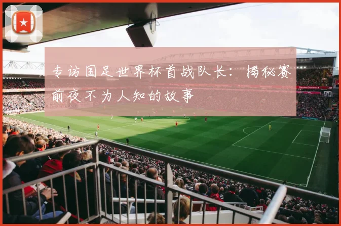 专访国足世界杯首战队长：揭秘赛前夜不为人知的故事