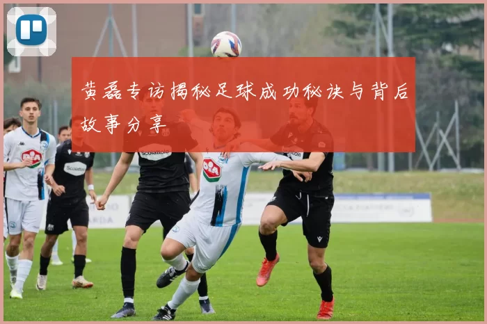 黄磊专访揭秘足球成功秘诀与背后故事分享