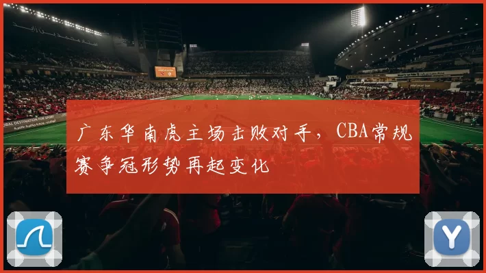 广东华南虎主场击败对手，CBA常规赛争冠形势再起变化