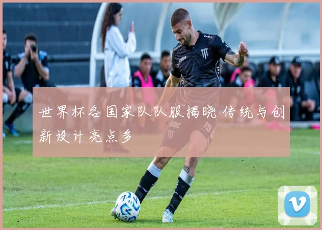 世界杯各国家队队服揭晓 传统与创新设计亮点多