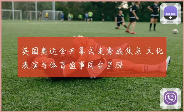 英国奥运会开幕式走秀成焦点 文化表演与体育盛事同台呈现