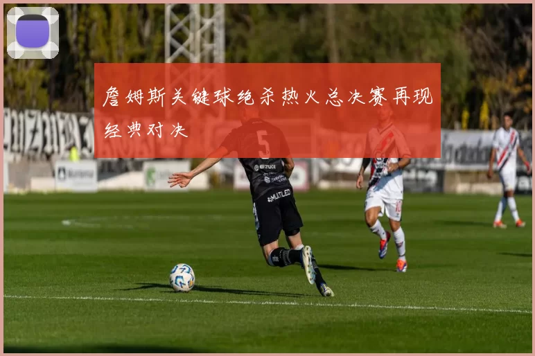 詹姆斯关键球绝杀热火总决赛再现经典对决