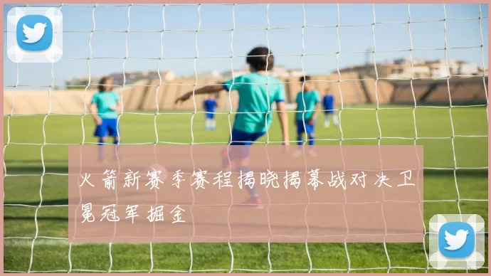 火箭新赛季赛程揭晓揭幕战对决卫冕冠军掘金