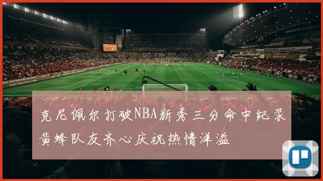 克尼佩尔打破NBA新秀三分命中纪录黄蜂队友齐心庆祝热情洋溢