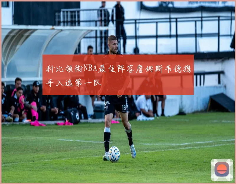 科比领衔NBA最佳阵容詹姆斯韦德携手入选第一队