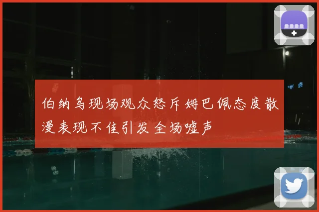 伯纳乌现场观众怒斥姆巴佩态度散漫表现不佳引发全场嘘声