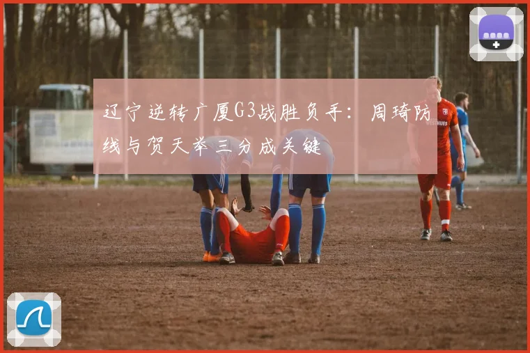 辽宁逆转广厦G3战胜负手:周琦防线与贺天举三分成关键