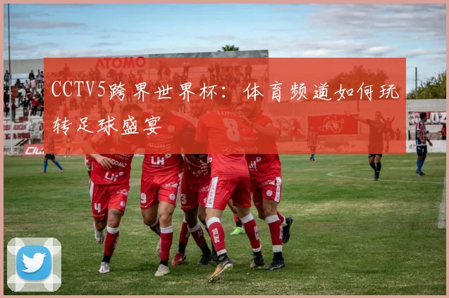 CCTV5跨界世界杯:体育频道如何玩转足球盛宴