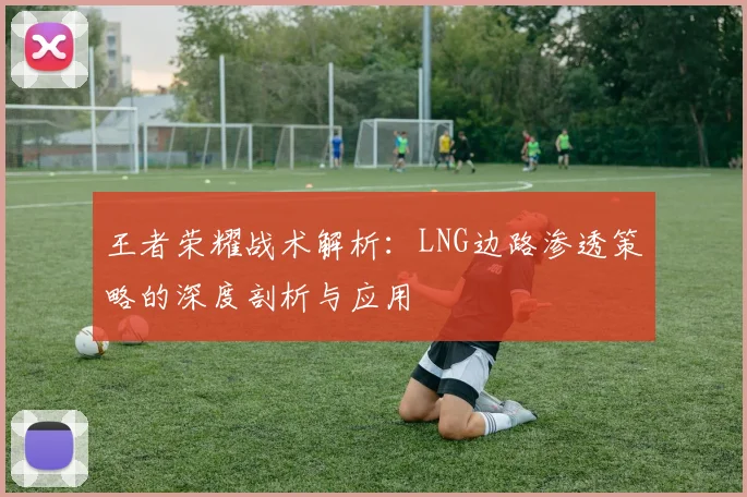 王者荣耀战术解析：LNG边路渗透策略的深度剖析与应用