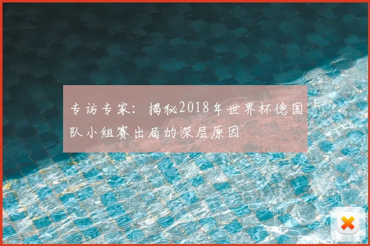 专访专家:揭秘2018年世界杯德国队小组赛出局的深层原因