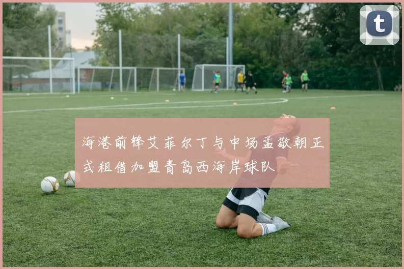 海港前锋艾菲尔丁与中场孟敬朝正式租借加盟青岛西海岸球队