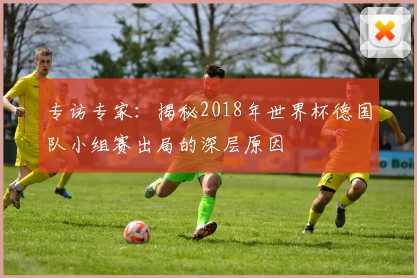 专访专家:揭秘2018年世界杯德国队小组赛出局的深层原因