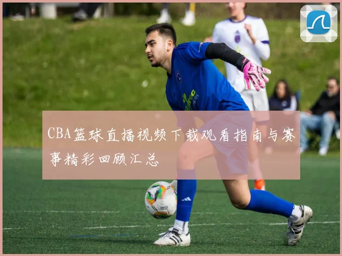 CBA篮球直播视频下载观看指南与赛事精彩回顾汇总