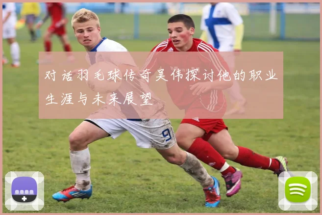 对话羽毛球传奇吴伟探讨他的职业生涯与未来展望
