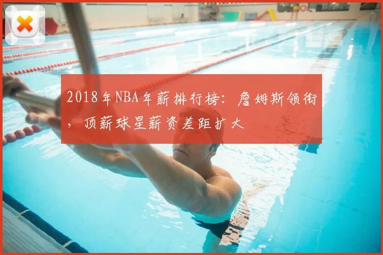 2018年NBA年薪排行榜:詹姆斯领衔,顶薪球星薪资差距扩大