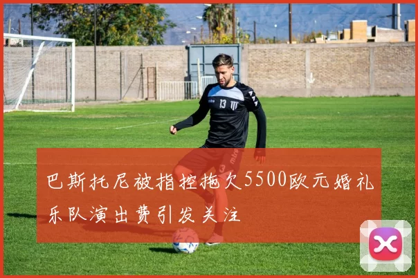 巴斯托尼被指控拖欠5500欧元婚礼乐队演出费引发关注