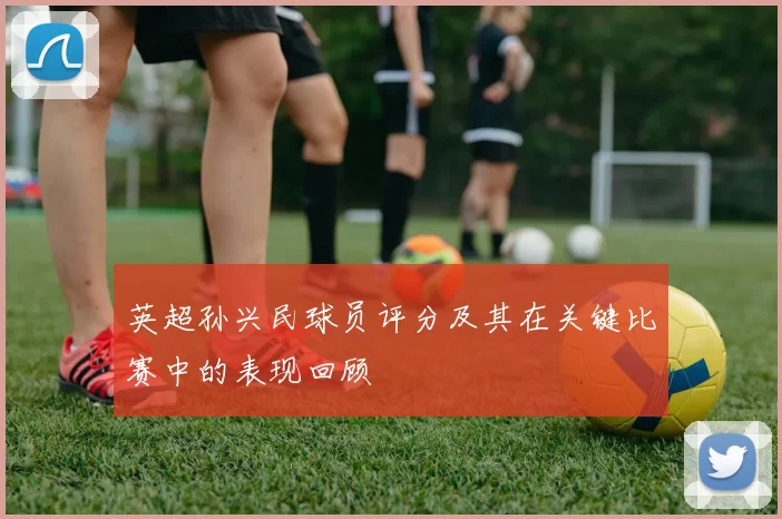 英超孙兴民球员评分及其在关键比赛中的表现回顾