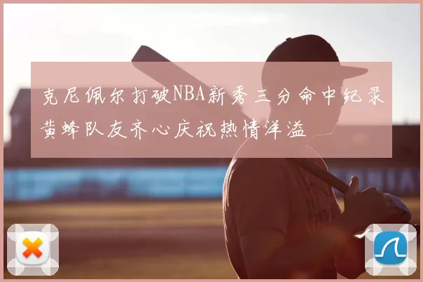 克尼佩尔打破NBA新秀三分命中纪录黄蜂队友齐心庆祝热情洋溢