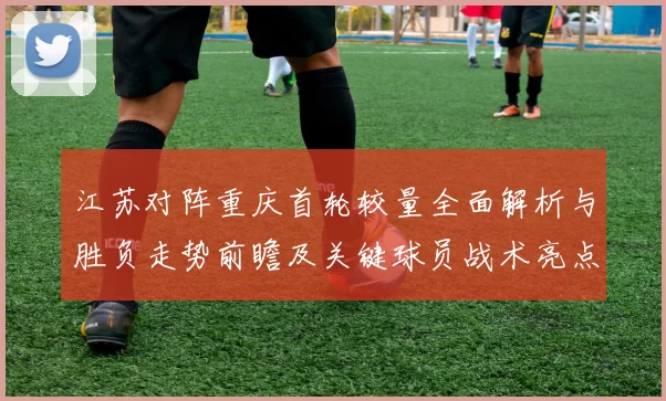 江苏对阵重庆首轮较量全面解析与胜负走势前瞻及关键球员战术亮点观察