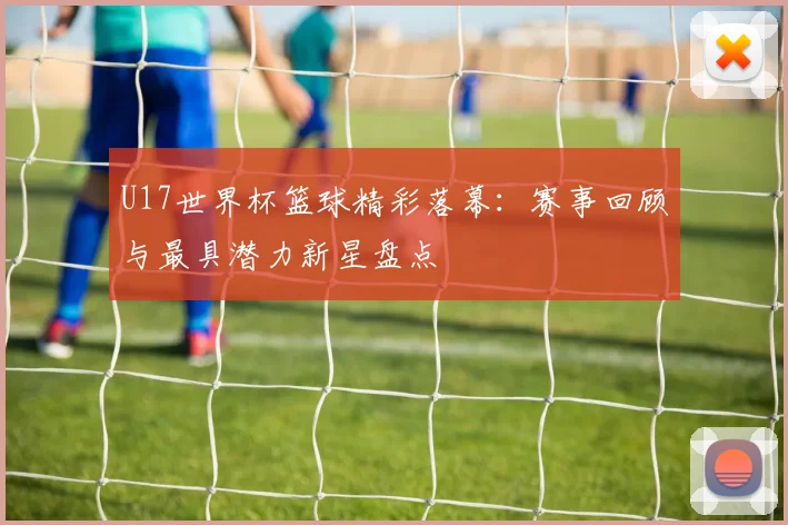 U17世界杯篮球精彩落幕:赛事回顾与最具潜力新星盘点