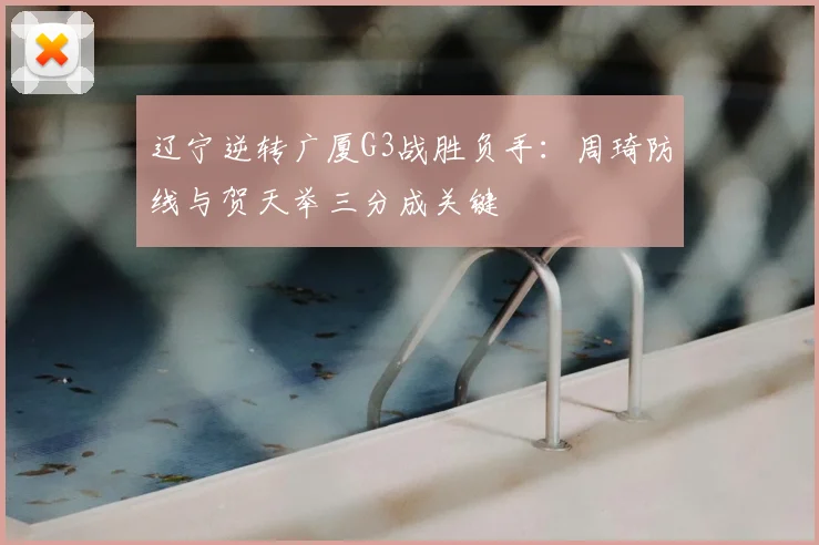 辽宁逆转广厦G3战胜负手:周琦防线与贺天举三分成关键