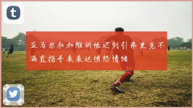 亚马尔和加维训练迟到引弗里克不满直指手表表达愤怒情绪