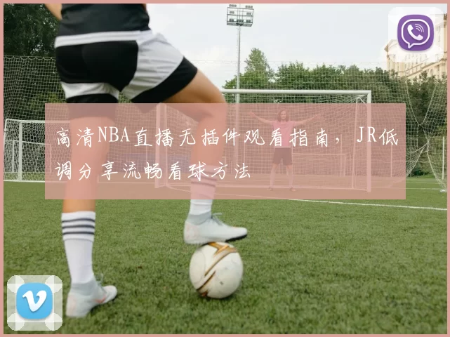 高清NBA直播无插件观看指南，JR低调分享流畅看球方法
