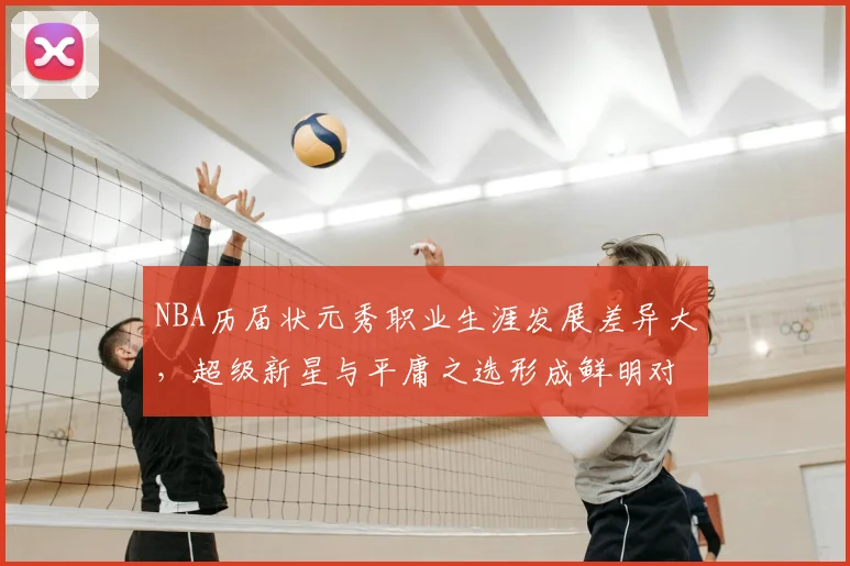 NBA历届状元秀职业生涯发展差异大,超级新星与平庸之选形成鲜明对比