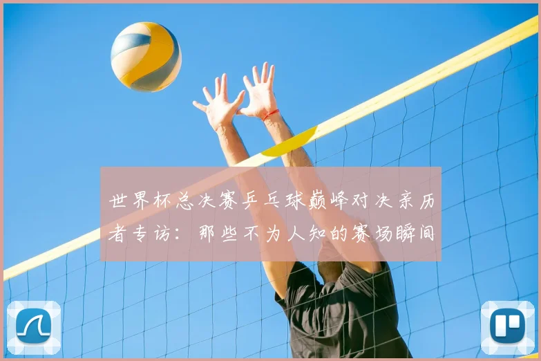 世界杯总决赛乒乓球巅峰对决亲历者专访:那些不为人知的赛场瞬间