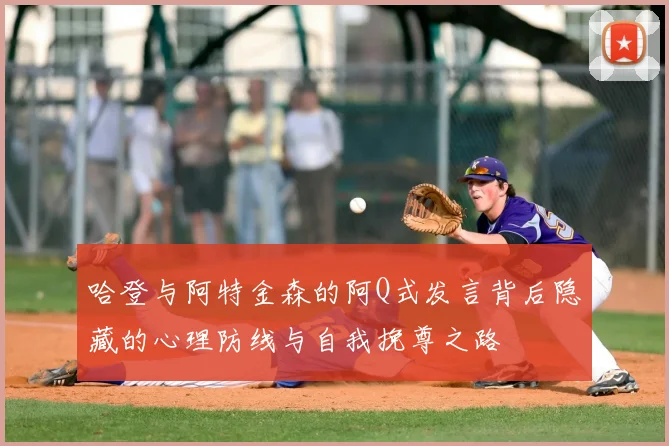 哈登与阿特金森的阿Q式发言背后隐藏的心理防线与自我挽尊之路
