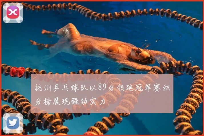 杭州乒乓球队以89分领跑冠军赛积分榜展现强劲实力