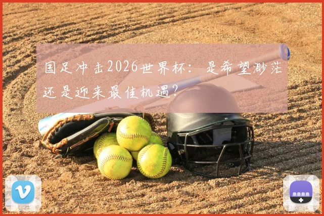 国足冲击2026世界杯:是希望渺茫还是迎来最佳机遇?