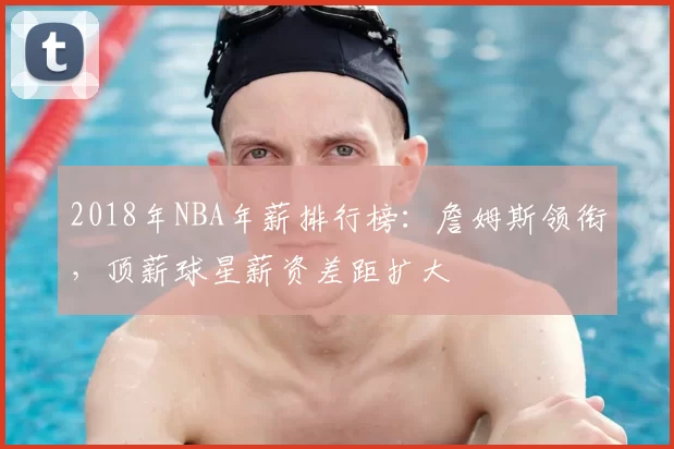 2018年NBA年薪排行榜：詹姆斯领衔，顶薪球星薪资差距扩大
