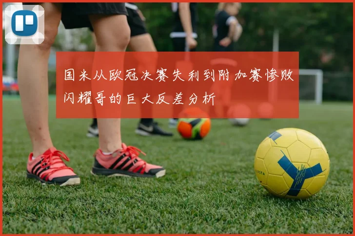 国米从欧冠决赛失利到附加赛惨败闪耀哥的巨大反差分析