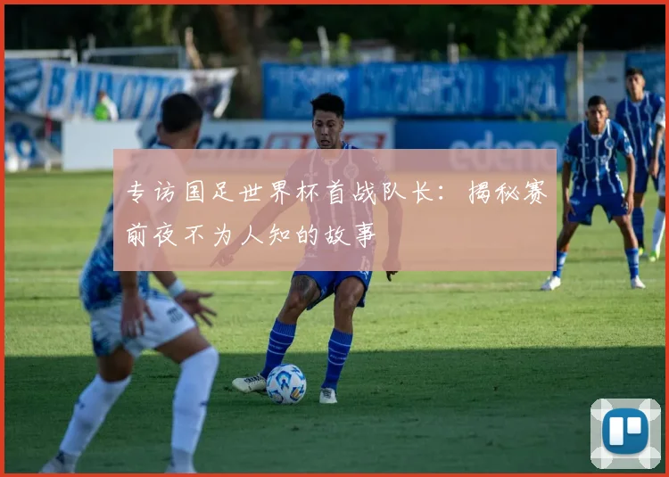 专访国足世界杯首战队长:揭秘赛前夜不为人知的故事